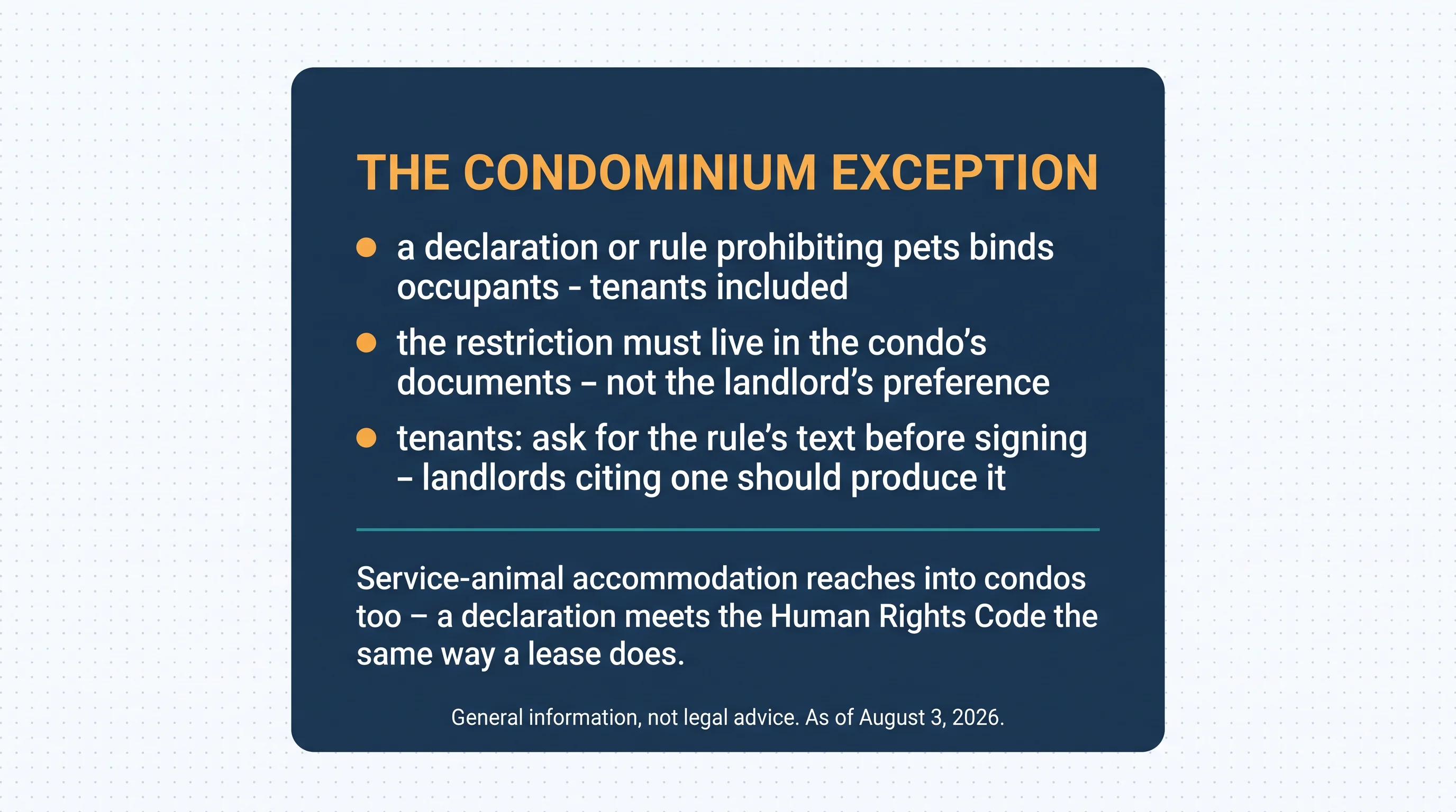 The condominium exception: a declaration or rule prohibiting pets binds occupants — tenants included; the restriction must live in the condo's documents, not the landlord's preference; tenants — ask for the rule's text before signing; landlords citing one should produce it. Service-animal accommodation reaches into condos too