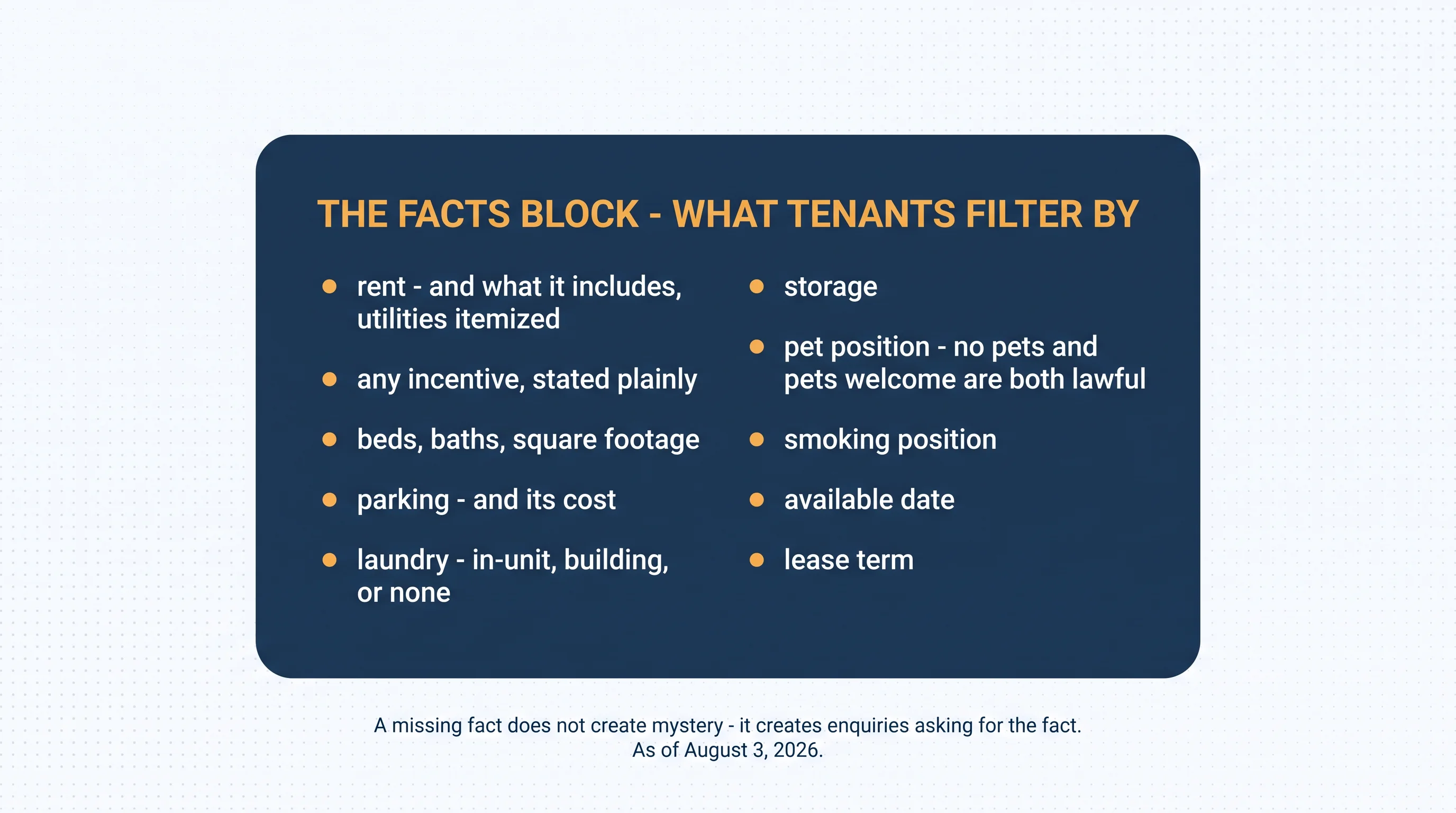 The facts block — what tenants filter by: rent and what it includes with utilities itemized; any incentive stated plainly; beds, baths, square footage; parking and its cost; laundry — in-unit, building, or none; storage; pet position — no pets and pets welcome are both lawful; smoking position; available date; lease term. A missing fact does not create mystery — it creates enquiries asking for the fact