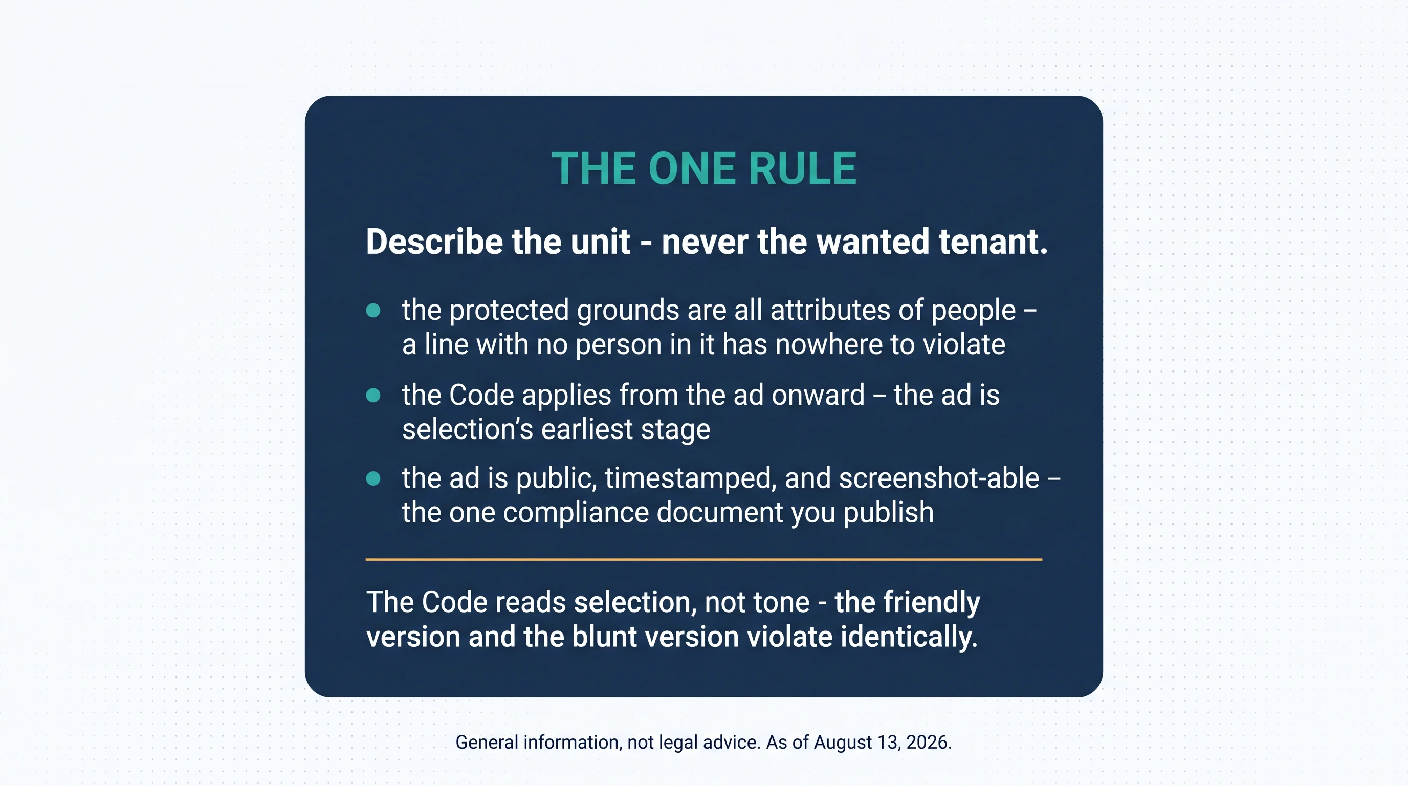 The one rule: describe the unit — never the wanted tenant. The protected grounds are all attributes of people — a line with no person in it has nowhere to violate; the Code applies from the ad onward — the ad is selection's earliest stage; the ad is public, timestamped, and screenshot-able — the one compliance document you publish. The Code reads selection, not tone — the friendly version and the blunt version violate identically