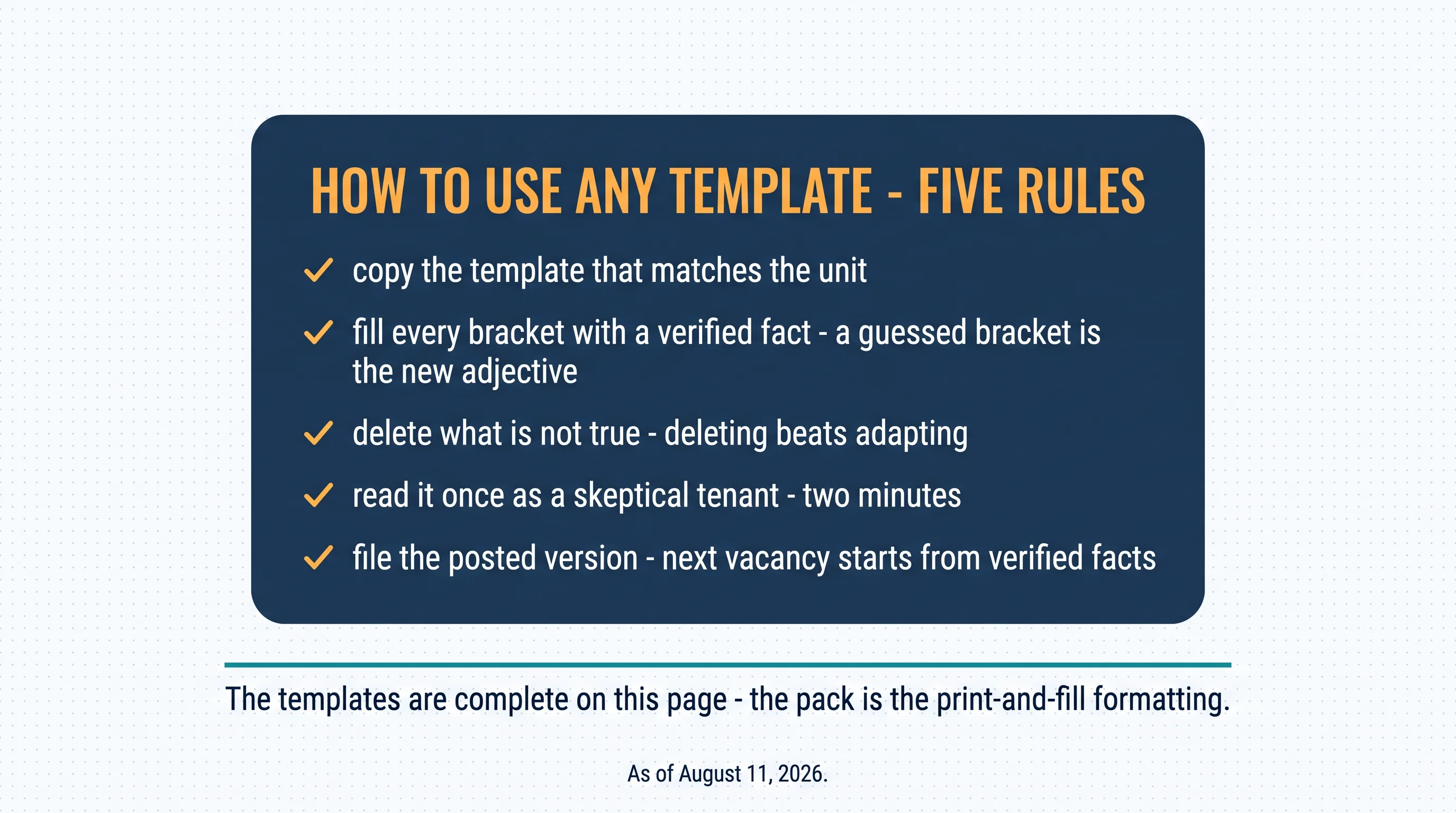 How to use any template — five rules: copy the template that matches the unit; fill every bracket with a verified fact — a guessed bracket is the new adjective; delete what is not true — deleting beats adapting; read it once as a skeptical tenant — two minutes; file the posted version — next vacancy starts from verified facts. The templates are complete on this page — the pack is the print-and-fill formatting