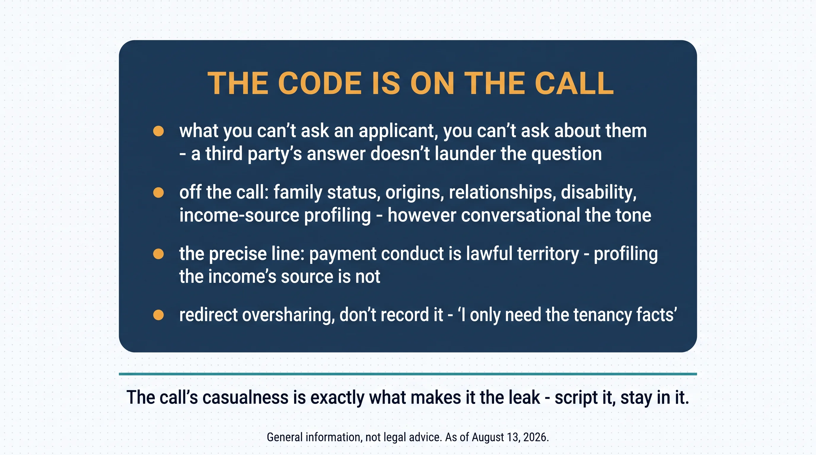 The Code is on the call: what you can't ask an applicant, you can't ask about them — a third party's answer doesn't launder the question; off the call: family status, origins, relationships, disability, income-source profiling, however conversational the tone; the precise line: payment conduct is lawful territory, profiling the income's source is not; redirect oversharing, don't record it — I only need the tenancy facts. The call's casualness is exactly what makes it the leak — script it, stay in it