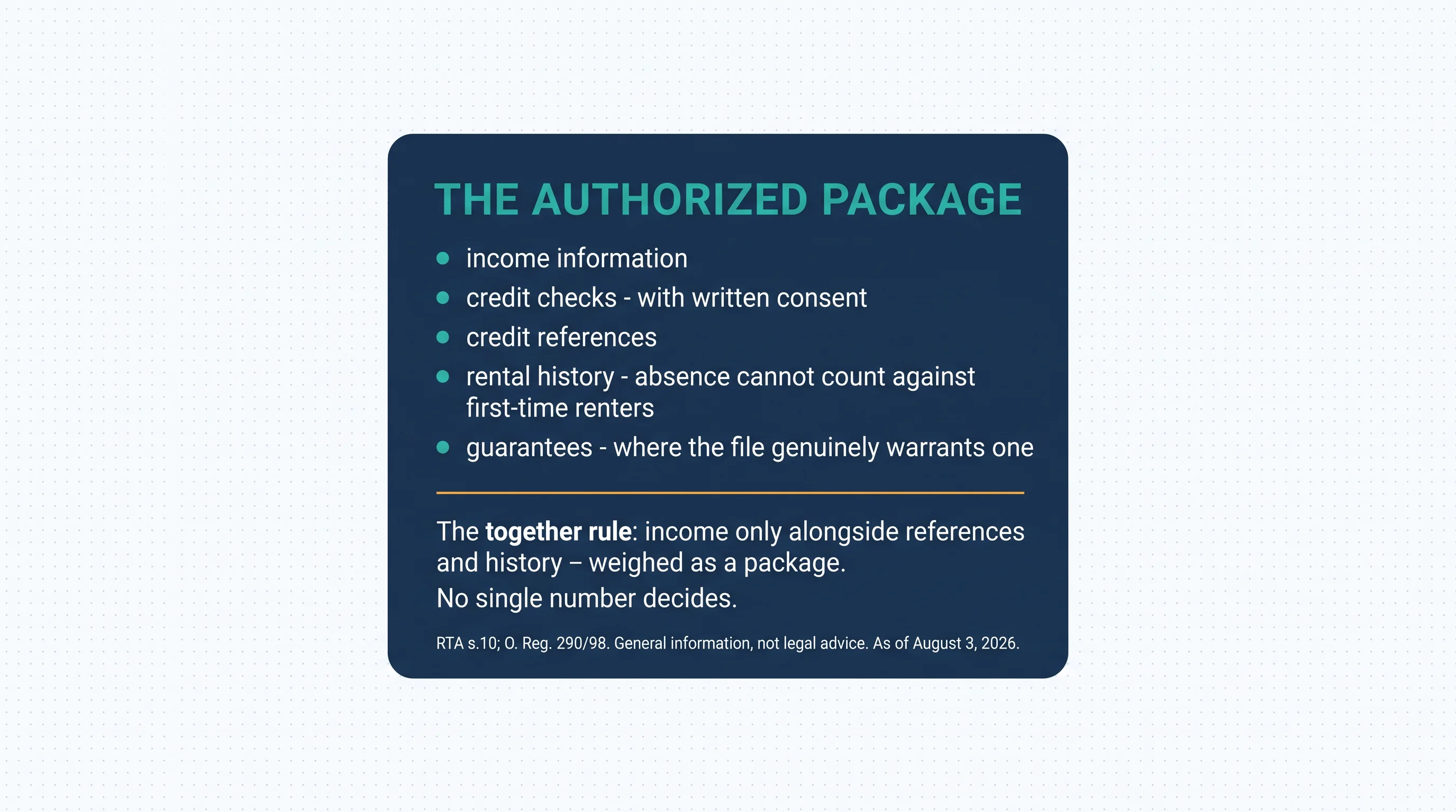 The authorized package per RTA s.10 and O. Reg. 290/98: income information; credit checks with written consent; credit references; rental history, where absence cannot count against first-time renters; guarantees. The together rule: income may be considered only alongside credit references and rental history — weighed as a package; no single number decides