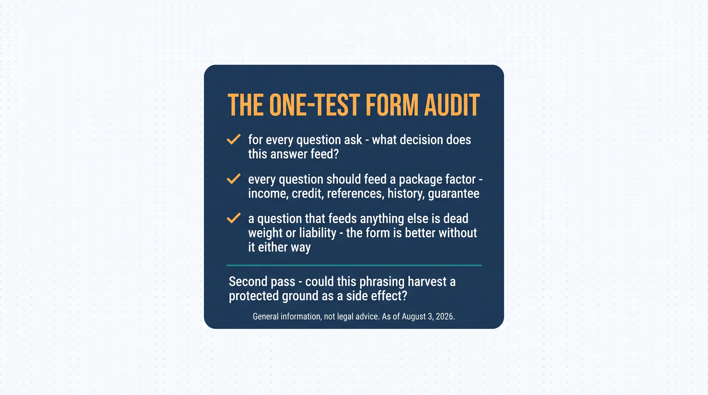 The one-test form audit: for every question ask — what decision does this answer feed? Every question should feed a package factor — income, credit, references, history, guarantee. A question that feeds anything else is dead weight or liability — the form is better without it either way. Second pass: could this phrasing harvest a protected ground as a side effect?
